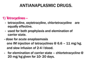 ANTIANAPLASMIC DRUGS.
1) T
etracyclines –
- tetracycline, oxytetracyline, chlortetracycline are
equally effective.
- used for both prophylaxis and elemination of
carrier state.
- dose for acute anaplasmosis
one IM injection of tetracyclines @ 6.6 – 11 mg/kg.
and slow infusion of 2-4 l blood.
- for elemination of carrier state – chlortetracycline @
20 mg/kg given for 10- 20 days.
 