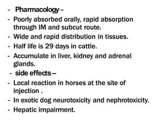 - Pharmacology–
- Poorly absorbed orally, rapid absorption
through IM and subcut route.
- Wide and rapid distribution in tissues.
- Half life is 29 days in cattle.
- Accumulate in liver, kidney and adrenal
glands.
- side effects–
- Local reaction in horses at the site of
injection .
- In exotic dog neurotoxicity and nephrotoxicity.
- Hepatic impairment.
 