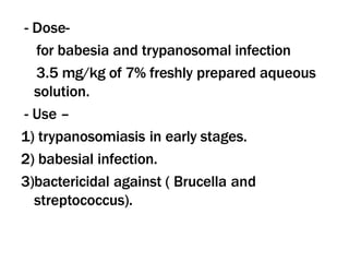 - Dose-
for babesia and trypanosomal infection
3.5 mg/kg of 7% freshly prepared aqueous
solution.
- Use –
1) trypanosomiasis in early stages.
2) babesial infection.
3)bactericidal against ( Brucella and
streptococcus).
 