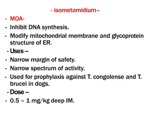 - isometamidium–
- MOA-
- Inhibit DNA synthesis.
- Modify mitochondrial membrane and glycoprotein
structure of ER.
- Uses–
- Narrow margin of safety.
- Narrow spectrum of activity.
- Used for prophylaxis against T. congolense and T.
brucei in dogs.
- Dose –
- 0.5 – 1 mg/kg deep IM.
 