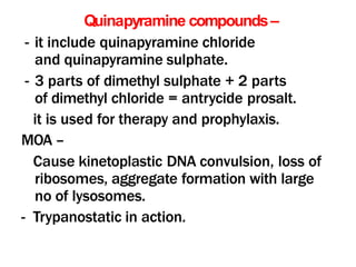 Quinapyramine compounds–
- it include quinapyramine chloride
and quinapyramine sulphate.
- 3 parts of dimethyl sulphate + 2 parts
of dimethyl chloride = antrycide prosalt.
it is used for therapy and prophylaxis.
MOA –
Cause kinetoplastic DNA convulsion, loss of
ribosomes, aggregate formation with large
no of lysosomes.
- Trypanostatic in action.
 