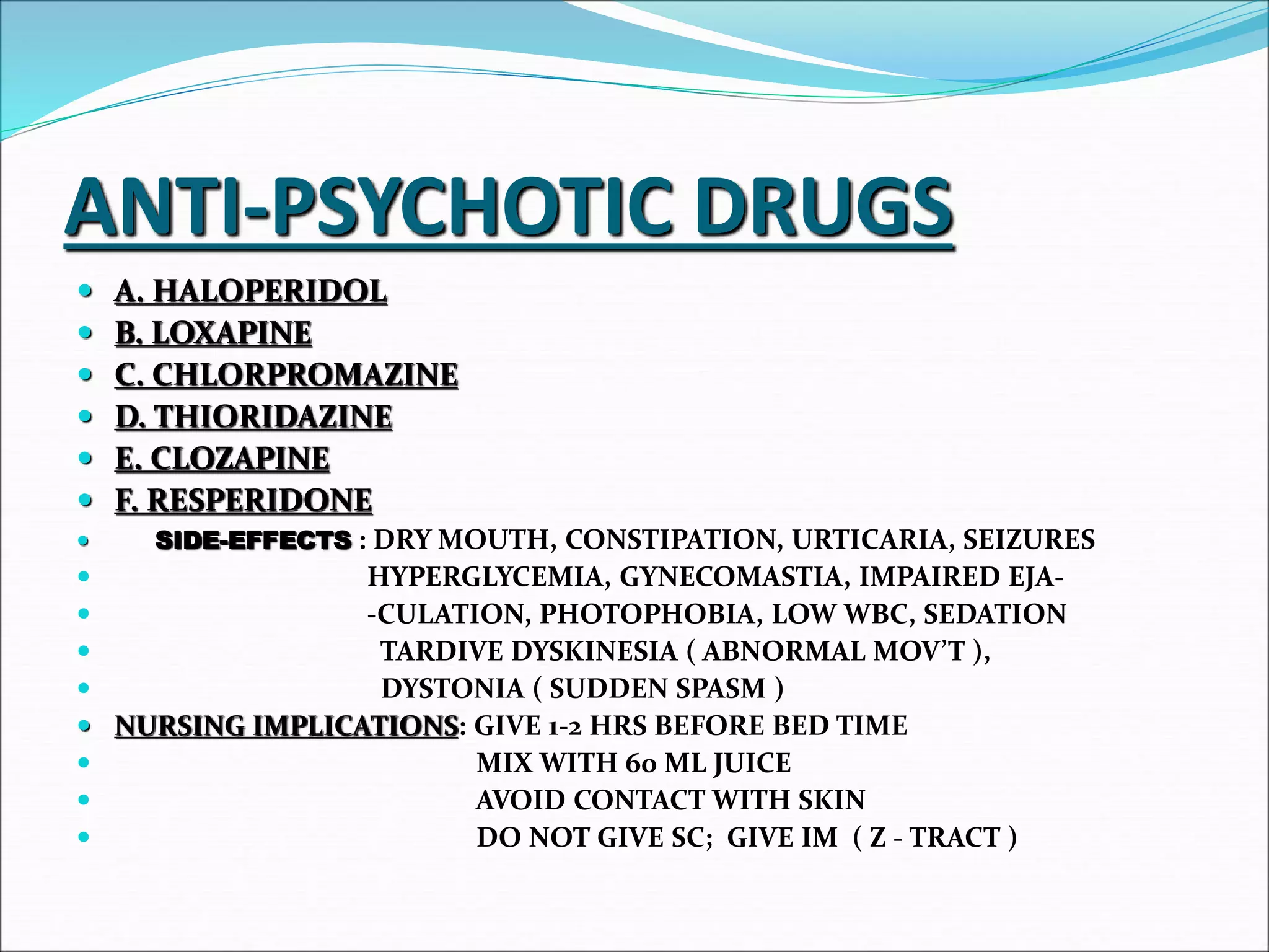 ANTI-PSYCHOTIC DRUGS
 A. HALOPERIDOL
 B. LOXAPINE
 C. CHLORPROMAZINE
 D. THIORIDAZINE
 E. CLOZAPINE
 F. RESPERIDONE
 SIDE-EFFECTS : DRY MOUTH, CONSTIPATION, URTICARIA, SEIZURES
 HYPERGLYCEMIA, GYNECOMASTIA, IMPAIRED EJA-
 -CULATION, PHOTOPHOBIA, LOW WBC, SEDATION
 TARDIVE DYSKINESIA ( ABNORMAL MOV’T ),
 DYSTONIA ( SUDDEN SPASM )
 NURSING IMPLICATIONS: GIVE 1-2 HRS BEFORE BED TIME
 MIX WITH 60 ML JUICE
 AVOID CONTACT WITH SKIN
 DO NOT GIVE SC; GIVE IM ( Z - TRACT )
 