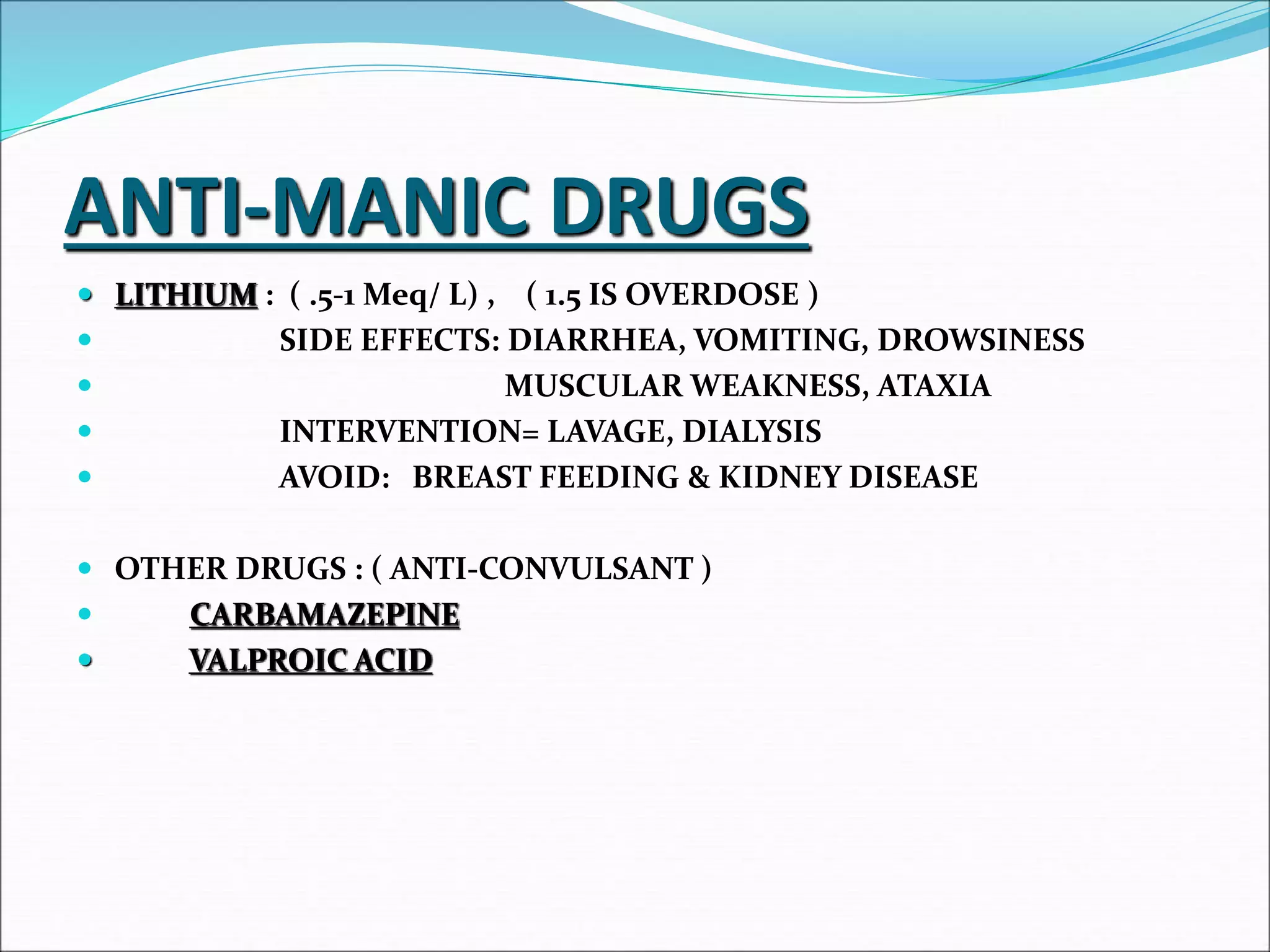 ANTI-MANIC DRUGS
 LITHIUM : ( .5-1 Meq/ L) , ( 1.5 IS OVERDOSE )
 SIDE EFFECTS: DIARRHEA, VOMITING, DROWSINESS
 MUSCULAR WEAKNESS, ATAXIA
 INTERVENTION= LAVAGE, DIALYSIS
 AVOID: BREAST FEEDING & KIDNEY DISEASE
 OTHER DRUGS : ( ANTI-CONVULSANT )
 CARBAMAZEPINE
 VALPROIC ACID
 