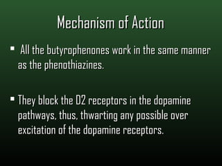 Mechanism of ActionMechanism of Action
 All the butyrophenones work in the same mannerAll the butyrophenones work in the same manner
as the phenothiazines.as the phenothiazines.
 They block the D2 receptors in the dopamineThey block the D2 receptors in the dopamine
pathways, thus, thwarting any possible overpathways, thus, thwarting any possible over
excitation of the dopamine receptors.excitation of the dopamine receptors.
 