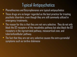 Typical AntipsychoticsTypical Antipsychotics
 Phenothiazines and Butyrophenones are typical antipsychoticsPhenothiazines and Butyrophenones are typical antipsychotics
 These drugs are no longer regarded as the best practice for treatingThese drugs are no longer regarded as the best practice for treating
psychotic disorders, even though they are still commonly utilized inpsychotic disorders, even though they are still commonly utilized in
emergency treatmentsemergency treatments..
 The reason for this is that they are not very selective. They do not onlyThe reason for this is that they are not very selective. They do not only
block the D2 receptors of the mesolimbic pathway but also block the D2block the D2 receptors of the mesolimbic pathway but also block the D2
receptors in the nigrostriatal pathway, mesocortical zone, andreceptors in the nigrostriatal pathway, mesocortical zone, and
tuberoinfundibular pathway.tuberoinfundibular pathway.
 The fact that they are not very selective causes the extra pyramidalThe fact that they are not very selective causes the extra pyramidal
symptoms such as tardive diskinesiasymptoms such as tardive diskinesia
 