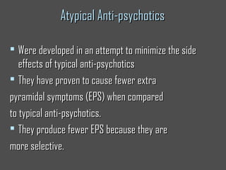 Atypical Anti-psychoticsAtypical Anti-psychotics
 Were developed in an attempt to minimize the sideWere developed in an attempt to minimize the side
effects of typical anti-psychoticseffects of typical anti-psychotics
 They have proven to cause fewer extraThey have proven to cause fewer extra
pyramidal symptoms (EPS) when comparedpyramidal symptoms (EPS) when compared
to typical anti-psychotics.to typical anti-psychotics.
 They produce fewer EPS because they areThey produce fewer EPS because they are
more selective.more selective.
 