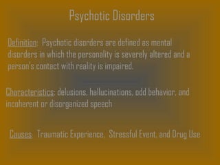 Psychotic Disorders
Definition: Psychotic disorders are defined as mental
disorders in which the personality is severely altered and a
person’s contact with reality is impaired.
Characteristics: delusions, hallucinations, odd behavior, and
incoherent or disorganized speech
Causes: Traumatic Experience, Stressful Event, and Drug Use
 