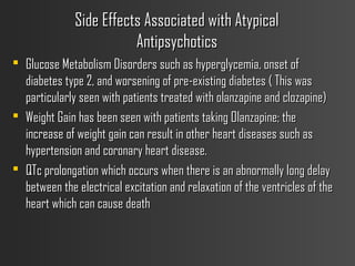 Side Effects Associated with AtypicalSide Effects Associated with Atypical
AntipsychoticsAntipsychotics
 Glucose Metabolism Disorders such as hyperglycemia, onset ofGlucose Metabolism Disorders such as hyperglycemia, onset of
diabetes type 2, and worsening of pre-existing diabetes ( This wasdiabetes type 2, and worsening of pre-existing diabetes ( This was
particularly seen with patients treated with olanzapine and clozapine)particularly seen with patients treated with olanzapine and clozapine)
 Weight Gain has been seen with patients taking Olanzapine; theWeight Gain has been seen with patients taking Olanzapine; the
increase of weight gain can result in other heart diseases such asincrease of weight gain can result in other heart diseases such as
hypertension and coronary heart disease.hypertension and coronary heart disease.
 QTc prolongation which occurs when there is an abnormally long delayQTc prolongation which occurs when there is an abnormally long delay
between the electrical excitation and relaxation of the ventricles of thebetween the electrical excitation and relaxation of the ventricles of the
heart which can cause deathheart which can cause death
 