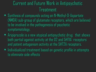 Current and Future Work in AntipsychoticCurrent and Future Work in Antipsychotic
TreatmentTreatment
• Synthesis of compounds acting on N-Methyl-D-AspartateSynthesis of compounds acting on N-Methyl-D-Aspartate
(NMDA) sub-group of glutamate receptors, which are believed(NMDA) sub-group of glutamate receptors, which are believed
to be involved in the pathogenesis of psychoticto be involved in the pathogenesis of psychotic
symptomatology.symptomatology.
• Aripiprazole is a new atypical antipsychotic drugAripiprazole is a new atypical antipsychotic drug thatthat showsshows
both partial agonist activity at the D2 and 5HT1A receptorsboth partial agonist activity at the D2 and 5HT1A receptors
and potent antagonism activity at the 5HT2A receptors.and potent antagonism activity at the 5HT2A receptors.
• Individualized treatment based on genetic profile in attemptsIndividualized treatment based on genetic profile in attempts
to eliminate side effectsto eliminate side effects
 