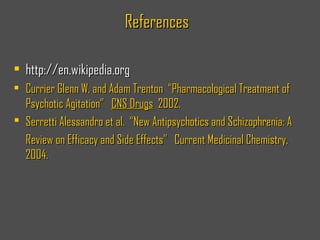 ReferencesReferences
• http://en.wikipedia.orghttp://en.wikipedia.org
• Currier Glenn W. and Adam Trenton “Pharmacological Treatment ofCurrier Glenn W. and Adam Trenton “Pharmacological Treatment of
Psychotic Agitation”Psychotic Agitation” CNS DrugsCNS Drugs 2002.2002.
 Serretti Alessandro et al. “New Antipsychotics and Schizophrenia: ASerretti Alessandro et al. “New Antipsychotics and Schizophrenia: A
Review on Efficacy and Side Effects” Current Medicinal Chemistry,Review on Efficacy and Side Effects” Current Medicinal Chemistry,
2004.2004.
 