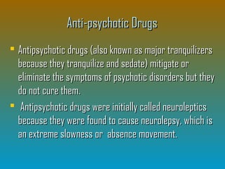 Anti-psychotic DrugsAnti-psychotic Drugs
 Antipsychotic drugs (also known as major tranquilizersAntipsychotic drugs (also known as major tranquilizers
because they tranquilize and sedate) mitigate orbecause they tranquilize and sedate) mitigate or
eliminate the symptoms of psychotic disorders but theyeliminate the symptoms of psychotic disorders but they
do not cure them.do not cure them.
 Antipsychotic drugs were initially called neurolepticsAntipsychotic drugs were initially called neuroleptics
because they were found to cause neurolepsy, which isbecause they were found to cause neurolepsy, which is
an extreme slowness or absence movement.an extreme slowness or absence movement.
 