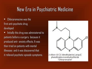New Era in Psychiatric MedicineNew Era in Psychiatric Medicine
• Chlorpromazine was theChlorpromazine was the
first anti-psychotic drugfirst anti-psychotic drug
developeddeveloped
• Initially this drug was administered toInitially this drug was administered to
patients before a surgery because itpatients before a surgery because it
produced anti- anxiety effects. It wasproduced anti- anxiety effects. It was
then tried on patients with mentalthen tried on patients with mental
illnesses and it was discovered thatillnesses and it was discovered that
it relieved psychotic episode symptoms.it relieved psychotic episode symptoms.
 