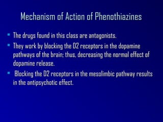 Mechanism of Action of PhenothiazinesMechanism of Action of Phenothiazines
 The drugs found in this class are antagonists.The drugs found in this class are antagonists.
 They work by blocking the D2 receptors in the dopamineThey work by blocking the D2 receptors in the dopamine
pathways of the brain; thus, decreasing the normal effect ofpathways of the brain; thus, decreasing the normal effect of
dopamine release.dopamine release.
 Blocking the D2 receptors in the mesolimbic pathway resultsBlocking the D2 receptors in the mesolimbic pathway results
in the antipsychotic effect.in the antipsychotic effect.
 