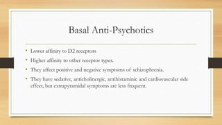 Basal Anti-Psychotics
• Lower affinity to D2 receptors
• Higher affinity to other receptor types.
• They affect positive and negative symptoms of schizophrenia.
• They have sedative, anticholinergic, antihistaminic and cardiovascular side
effect, but extrapyramidal symptoms are less frequent.
 
