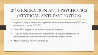 2nd GENERATION ANTI-PSYCHOTICS
(ATYPICAL ANTI-PSYCHOTICS)
• In general, they are serotonin-dopamine antagonists (antagonists of D2 and
serotonin receptors 5HT-2A)
• They affect in general many other types of receptors.
• They are much more efficient in treatment of negative symptoms of
schizophrenia in comparison with conventional antipsychotics.
• Have lower side effects (lower EPS)
 