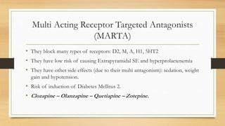 Multi Acting Receptor Targeted Antagonists
(MARTA)
• They block many types of receptors: D2, M, A, H1, 5HT2
• They have low risk of causing Extrapyramidal SE and hyperprolactenemia
• They have other side effects (due to their multi antagonism): sedation, weight
gain and hypotension.
• Risk of induction of Diabetes Mellitus 2.
• Clozapine – Olanzapine – Quetiapine – Zotepine.
 