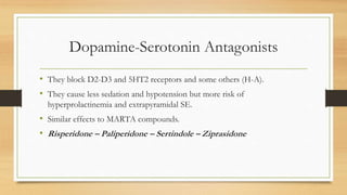 Dopamine-Serotonin Antagonists
• They block D2-D3 and 5HT2 receptors and some others (H-A).
• They cause less sedation and hypotension but more risk of
hyperprolactinemia and extrapyramidal SE.
• Similar effects to MARTA compounds.
• Risperidone – Paliperidone – Sertindole – Ziprasidone
 