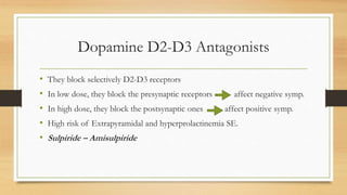Dopamine D2-D3 Antagonists
• They block selectively D2-D3 receptors
• In low dose, they block the presynaptic receptors affect negative symp.
• In high dose, they block the postsynaptic ones affect positive symp.
• High risk of Extrapyramidal and hyperprolactinemia SE.
• Sulpiride – Amisulpiride
 