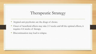 Therapeutic Strategy
• Atypical anti-psychotics are the drugs of choice.
• Onset of beneficial effects may take 2-3 weeks and till the optimal effects, it
requires 4-6 weeks of therapy.
• Discontinuation may lead to relapse.
 