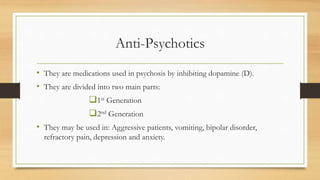 Anti-Psychotics
• They are medications used in psychosis by inhibiting dopamine (D).
• They are divided into two main parts:
1st Generation
2nd Generation
• They may be used in: Aggressive patients, vomiting, bipolar disorder,
refractory pain, depression and anxiety.
 