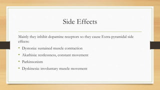 Side Effects
Mainly they inhibit dopamine receptors so they cause Extra-pyramidal side
effects:
• Dystonia: sustained muscle contraction
• Akathisia: restlessness, constant movement
• Parkinsonism
• Dyskinesia: involuntary muscle movement
 