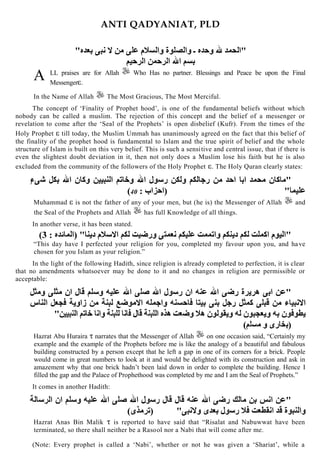 ANTI QADYANIAT, PLD
LL praises are for Allah Who Has no partner. Blessings and Peace be upon the Final
Messenger .
In the Name of Allah The Most Gracious, The Most Merciful.
The concept of „Finality of Prophet hood‟, is one of the fundamental beliefs without which
nobody can be called a muslim. The rejection of this concept and the belief of a messenger or
revelation to come after the „Seal of the Prophets‟ is open disbelief (Kufr). From the times of the
Holy Prophet till today, the Muslim Ummah has unanimously agreed on the fact that this belief of
the finality of the prophet hood is fundamental to Islam and the true spirit of belief and the whole
structure of Islam is built on this very belief. This is such a sensitive and central issue, that if there is
even the slightest doubt deviation in it, then not only does a Muslim lose his faith but he is also
excluded from the community of the followers of the Holy Prophet . The Holy Quran clearly states:
40
Muhammad is not the father of any of your men, but (he is) the Messenger of Allah and
the Seal of the Prophets and Allah has full Knowledge of all things.
In another verse, it has been stated.
“This day have I perfected your religion for you, completed my favour upon you, and have
chosen for you Islam as your religion.”
In the light of the following Hadith, since religion is already completed to perfection, it is clear
that no amendments whatsoever may be done to it and no changes in religion are permissible or
acceptable:
Hazrat Abu Huraira narrates that the Messenger of Allah on one occasion said, “Certainly my
example and the example of the Prophets before me is like the analogy of a beautiful and fabulous
building constructed by a person except that he left a gap in one of its corners for a brick. People
would come in great numbers to look at it and would be delighted with its construction and ask in
amazement why that one brick hadn‟t been laid down in order to complete the building. Hence I
filled the gap and the Palace of Prophethood was completed by me and I am the Seal of Prophets.”
It comes in another Hadith:
Hazrat Anas Bin Malik is reported to have said that “Risalat and Nabuwwat have been
terminated, so there shall neither be a Rasool nor a Nabi that will come after me.
(Note: Every prophet is called a „Nabi‟, whether or not he was given a „Shariat‟, while a
A
 