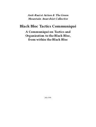 Anti-Racist Action & The Green
Mountain Anarchist Collective
Black Bloc Tactics Communiqué
A Communiqué on Tactics and
Organization to the Black Bloc,
from within the Black Bloc
July 2001
 