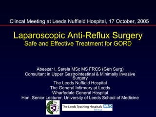 Laparoscopic Anti-Reflux Surgery Safe and Effective Treatment for GORD Abeezar I. Sarela MSc MS FRCS (Gen Surg) Consultant in Upper Gastrointestinal & Minimally Invasive Surgery The Leeds Nuffield Hospital The General Infirmary at Leeds Wharfedale General Hospital Hon. Senior Lecturer, University of Leeds School of Medicine Clincal Meeting at Leeds Nuffield Hospital, 17 October, 2005 