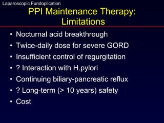 PPI Maintenance Therapy:  Limitations Nocturnal acid breakthrough Twice-daily dose for severe GORD Insufficient control of regurgitation ? Interaction with H.pylori Continuing biliary-pancreatic reflux ? Long-term (> 10 years) safety Cost 