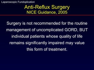Anti-Reflux Surgery NICE Guidance, 2005 Surgery is not recommended for the routine management of uncomplicated GORD, BUT individual patients whose quality of life remains significantly impaired may value this form of treatment. 