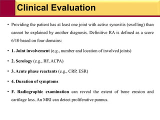 Clinical Evaluation
• Providing the patient has at least one joint with active synovitis (swelling) than
cannot be explained by another diagnosis. Definitive RA is defined as a score
6/10 based on four domains:
• 1. Joint involvement (e.g., number and location of involved joints)
• 2. Serology (e.g., RF, ACPA)
• 3. Acute phase reactants (e.g., CRP, ESR)
• 4. Duration of symptoms
• F. Radiographic examination can reveal the extent of bone erosion and
cartilage loss. An MRI can detect proliferative pannus.
 