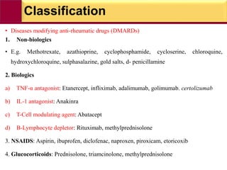 Classification
• Diseases modifying anti-rheumatic drugs (DMARDs)
1. Non-biologics
• E.g. Methotrexate, azathioprine, cyclophosphamide, cycloserine, chloroquine,
hydroxychloroquine, sulphasalazine, gold salts, d- penicillamine
2. Biologics
a) TNF-α antagonist: Etanercept, infliximab, adalimumab, golimumab. certolizumab
b) IL-1 antagonist: Anakinra
c) T-Cell modulating agent: Abatacept
d) B-Lymphocyte depletor: Rituximab, methylprednisolone
3. NSAIDS: Aspirin, ibuprofen, diclofenac, naproxen, piroxicam, etoricoxib
4. Glucocorticoids: Prednisolone, triamcinolone, methylprednisolone
 