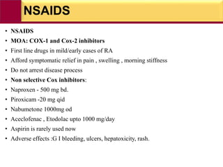NSAIDS
• NSAIDS
• MOA: COX-1 and Cox-2 inhibitors
• First line drugs in mild/early cases of RA
• Afford symptomatic relief in pain , swelling , morning stiffness
• Do not arrest disease process
• Non selective Cox inhibitors:
• Naproxen - 500 mg bd.
• Piroxicam -20 mg qid
• Nabumetone 1000mg od
• Aceclofenac , Etodolac upto 1000 mg/day
• Aspirin is rarely used now
• Adverse effects :G I bleeding, ulcers, hepatoxicity, rash.
 