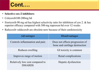 Cont.…
• Selective cox-2 inhibitors:
• Celecoxib100-200mg bd
• Etoricoxib 90 mg od has highest selectivity ratio for inhibition of cox 2. & has
superior efficacy compared with 500 mg naproxen bd over 12 weeks
• Rafecoxib valdecoxib are obsolete now because of their cardiotoxicity
Advantages Disadvantages
Controls inflammation and pain Does not effects progression of
bone and cartilage destruction
Reduces swelling GI toxicity is common
Improves range of motion Renal complications
Relatively low cost compared to
DMARDS
Hepatic dysfunction
 