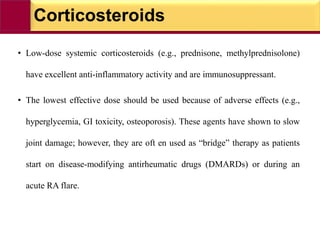 Corticosteroids
• Low-dose systemic corticosteroids (e.g., prednisone, methylprednisolone)
have excellent anti-inflammatory activity and are immunosuppressant.
• The lowest effective dose should be used because of adverse effects (e.g.,
hyperglycemia, GI toxicity, osteoporosis). These agents have shown to slow
joint damage; however, they are oft en used as “bridge” therapy as patients
start on disease-modifying antirheumatic drugs (DMARDs) or during an
acute RA flare.
 