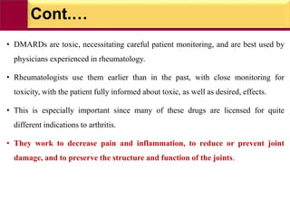 Cont.…
• DMARDs are toxic, necessitating careful patient monitoring, and are best used by
physicians experienced in rheumatology.
• Rheumatologists use them earlier than in the past, with close monitoring for
toxicity, with the patient fully informed about toxic, as well as desired, effects.
• This is especially important since many of these drugs are licensed for quite
different indications to arthritis.
• They work to decrease pain and inflammation, to reduce or prevent joint
damage, and to preserve the structure and function of the joints.
 