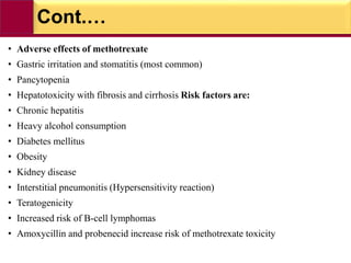 Cont.…
• Adverse effects of methotrexate
• Gastric irritation and stomatitis (most common)
• Pancytopenia
• Hepatotoxicity with fibrosis and cirrhosis Risk factors are:
• Chronic hepatitis
• Heavy alcohol consumption
• Diabetes mellitus
• Obesity
• Kidney disease
• Interstitial pneumonitis (Hypersensitivity reaction)
• Teratogenicity
• Increased risk of B-cell lymphomas
• Amoxycillin and probenecid increase risk of methotrexate toxicity
 