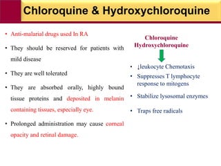 Chloroquine & Hydroxychloroquine
• Anti-malarial drugs used In RA
• They should be reserved for patients with
mild disease
• They are well tolerated
• They are absorbed orally, highly bound
tissue proteins and deposited in melanin
containing tissues, especially eye.
• Prolonged administration may cause corneal
opacity and retinal damage.
Chloroquine
Hydroxychloroquine
• ↓leukocyte Chemotaxis
• Suppresses T lymphocyte
response to mitogens
• Stabilize lysosomal enzymes
• Traps free radicals
 