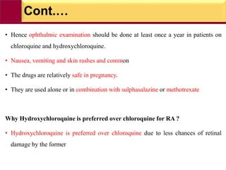 Cont.…
• Hence ophthalmic examination should be done at least once a year in patients on
chloroquine and hydroxychloroquine.
• Nausea, vomiting and skin rashes and common
• The drugs are relatively safe in pregnancy.
• They are used alone or in combination with sulphasalazine or methotrexate
Why Hydroxychloroquine is preferred over chloroquine for RA ?
• Hydroxychloroquine is preferred over chloroquine due to less chances of retinal
damage by the former
 