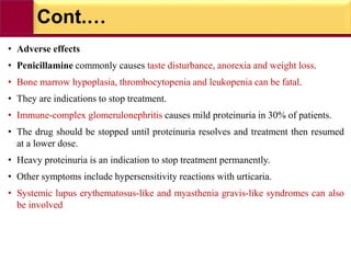 Cont.…
• Adverse effects
• Penicillamine commonly causes taste disturbance, anorexia and weight loss.
• Bone marrow hypoplasia, thrombocytopenia and leukopenia can be fatal.
• They are indications to stop treatment.
• Immune-complex glomerulonephritis causes mild proteinuria in 30% of patients.
• The drug should be stopped until proteinuria resolves and treatment then resumed
at a lower dose.
• Heavy proteinuria is an indication to stop treatment permanently.
• Other symptoms include hypersensitivity reactions with urticaria.
• Systemic lupus erythematosus-like and myasthenia gravis-like syndromes can also
be involved
 
