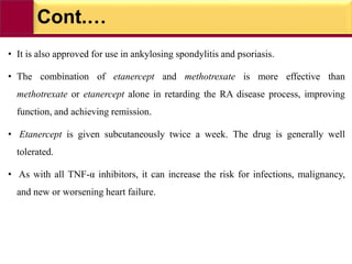 Cont.…
• It is also approved for use in ankylosing spondylitis and psoriasis.
• The combination of etanercept and methotrexate is more effective than
methotrexate or etanercept alone in retarding the RA disease process, improving
function, and achieving remission.
• Etanercept is given subcutaneously twice a week. The drug is generally well
tolerated.
• As with all TNF-α inhibitors, it can increase the risk for infections, malignancy,
and new or worsening heart failure.
 