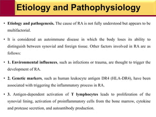 Etiology and Pathophysiology
• Etiology and pathogenesis. The cause of RA is not fully understood but appears to be
multifactorial.
• It is considered an autoimmune disease in which the body loses its ability to
distinguish between synovial and foreign tissue. Other factors involved in RA are as
follows:
• 1. Environmental influences, such as infections or trauma, are thought to trigger the
development of RA.
• 2. Genetic markers, such as human leukocyte antigen DR4 (HLA-DR4), have been
associated with triggering the inflammatory process in RA.
• 3. Antigen-dependent activation of T lymphocytes leads to proliferation of the
synovial lining, activation of proinflammatory cells from the bone marrow, cytokine
and protease secretion, and autoantibody production.
 