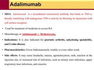 Adalimumab
• MOA: Adalimumab is a recombinant monoclonal antibody that binds to TNF-α,
thereby interfering with endogenous TNF-α activity by blocking its interaction with
cell surface receptors.
• Used for treatment of moderate to severe RA
• Monotherapy or Adalimumab + Methotrexate.
• Indications: It is also indicated for psoriatic arthritis, ankylosing spondylitis,
and Crohn disease.
• Pharmacokinetics: Given Subcutaneously weekly or every other week.
• Side effects: It may cause headache, nausea, agranulocytosis, rash, reaction at the
injection site, or increased risk of infections, such as urinary tract infections, upper
respiratory tract infections, and sinusitis.
 