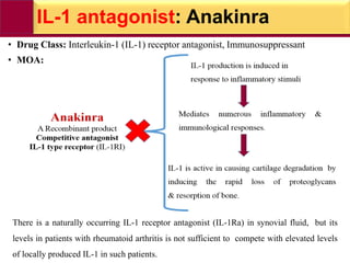 IL-1 antagonist: Anakinra
• Drug Class: Interleukin-1 (IL-1) receptor antagonist, Immunosuppressant
• MOA:
There is a naturally occurring IL-1 receptor antagonist (IL-1Ra) in synovial fluid, but its
levels in patients with rheumatoid arthritis is not sufficient to compete with elevated levels
of locally produced IL-1 in such patients.
 