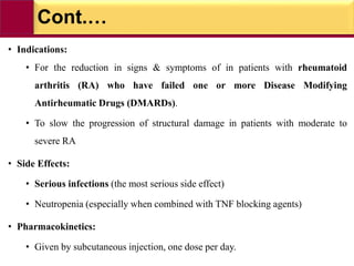 Cont.…
• Indications:
• For the reduction in signs & symptoms of in patients with rheumatoid
arthritis (RA) who have failed one or more Disease Modifying
Antirheumatic Drugs (DMARDs).
• To slow the progression of structural damage in patients with moderate to
severe RA
• Side Effects:
• Serious infections (the most serious side effect)
• Neutropenia (especially when combined with TNF blocking agents)
• Pharmacokinetics:
• Given by subcutaneous injection, one dose per day.
 