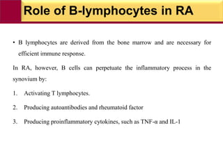 Role of B-lymphocytes in RA
• B lymphocytes are derived from the bone marrow and are necessary for
efficient immune response.
In RA, however, B cells can perpetuate the inflammatory process in the
synovium by:
1. Activating T lymphocytes.
2. Producing autoantibodies and rheumatoid factor
3. Producing proinflammatory cytokines, such as TNF-α and IL-1
 