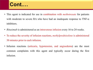 Cont.…
• This agent is indicated for use in combination with methotrexate for patients
with moderate to severe RA who have had an inadequate response to TNF-α
inhibitors.
• Rituximab is administered as an intravenous infusion every 16 to 24 weeks.
• To reduce the severity of infusion reactions, methylprednisolone is administered
30 minutes prior to each infusion.
• Infusion reactions (urticaria, hypotension, and angioedema) are the most
common complaints with this agent and typically occur during the first
infusion.
 