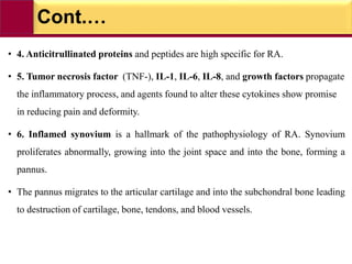 Cont.…
• 4. Anticitrullinated proteins and peptides are high specific for RA.
• 5. Tumor necrosis factor (TNF-), IL-1, IL-6, IL-8, and growth factors propagate
the inflammatory process, and agents found to alter these cytokines show promise
in reducing pain and deformity.
• 6. Inflamed synovium is a hallmark of the pathophysiology of RA. Synovium
proliferates abnormally, growing into the joint space and into the bone, forming a
pannus.
• The pannus migrates to the articular cartilage and into the subchondral bone leading
to destruction of cartilage, bone, tendons, and blood vessels.
 