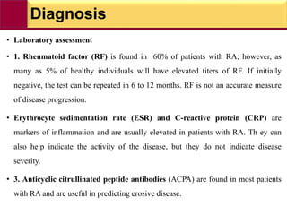 Diagnosis
• Laboratory assessment
• 1. Rheumatoid factor (RF) is found in 60% of patients with RA; however, as
many as 5% of healthy individuals will have elevated titers of RF. If initially
negative, the test can be repeated in 6 to 12 months. RF is not an accurate measure
of disease progression.
• Erythrocyte sedimentation rate (ESR) and C-reactive protein (CRP) are
markers of inflammation and are usually elevated in patients with RA. Th ey can
also help indicate the activity of the disease, but they do not indicate disease
severity.
• 3. Anticyclic citrullinated peptide antibodies (ACPA) are found in most patients
with RA and are useful in predicting erosive disease.
 