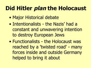 Did Hitler  plan  the Holocaust Major Historical debate Intentionalists -  the Nazis’ had a constant and unwavering intention to destroy European Jews Functionalists - the Holocaust was reached by a 'twisted road' - many forces inside and outside Germany helped to bring it about 